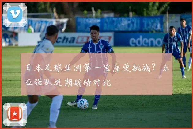 日本足球亚洲第一宝座受挑战?东亚强队近期战绩对比