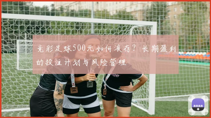 竞彩足球500元如何滚存?长期盈利的投注计划与风险管理