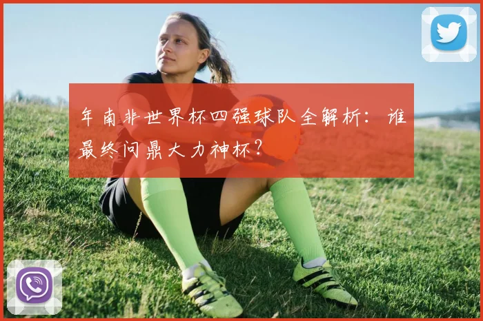 年南非世界杯四强球队全解析:谁最终问鼎大力神杯?