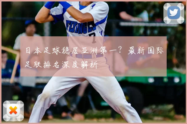 日本足球稳居亚洲第一？最新国际足联排名深度解析